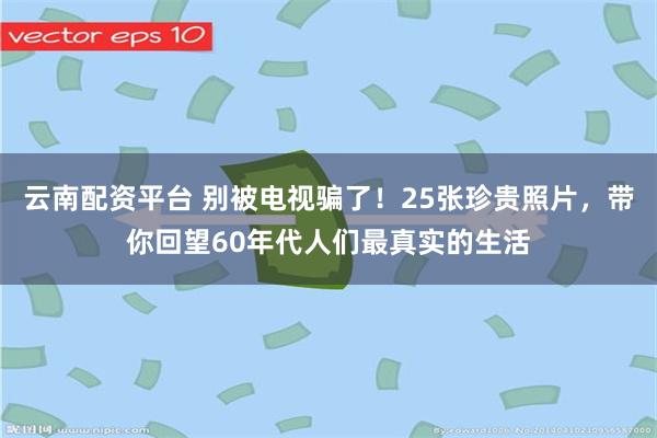   云南配资平台 别被电视骗了！25张珍贵照片，带你回望60年代人们最真实的生活
