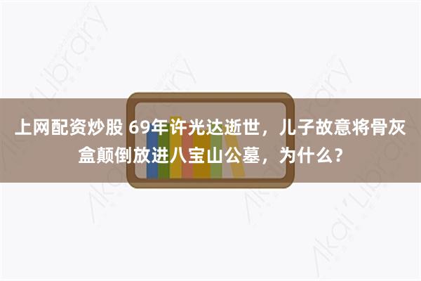上网配资炒股 69年许光达逝世，儿子故意将骨灰盒颠倒放进八宝山公墓，为什么？