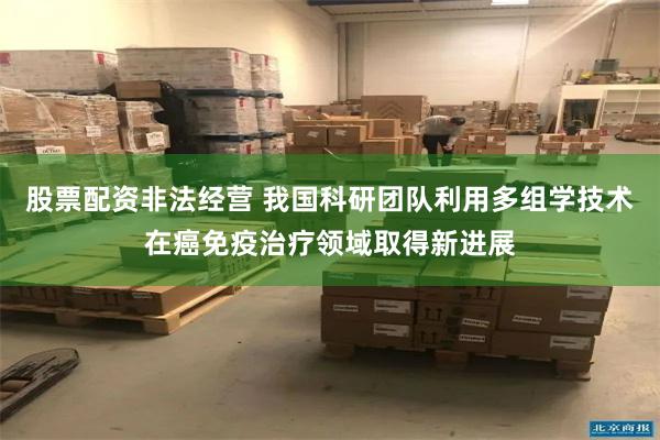 股票配资非法经营 我国科研团队利用多组学技术在癌免疫治疗领域取得新进展