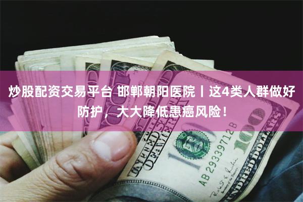 炒股配资交易平台 邯郸朝阳医院丨这4类人群做好防护，大大降低患癌风险！