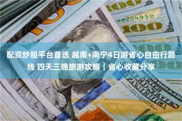   配资炒股平台首选 越南+南宁4日游省心自由行路线 四天三晚旅游攻略｜省心收藏分享