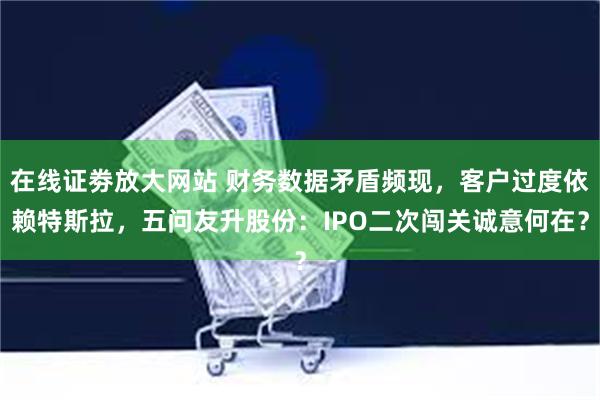   在线证劵放大网站 财务数据矛盾频现，客户过度依赖特斯拉，五问友升股份：IPO二次闯关诚意何在？