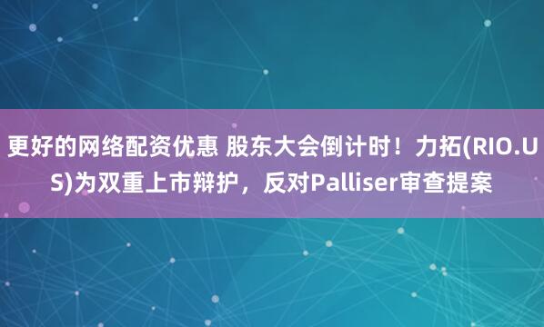   更好的网络配资优惠 股东大会倒计时！力拓(RIO.US)为双重上市辩护，反对Palliser审查提案