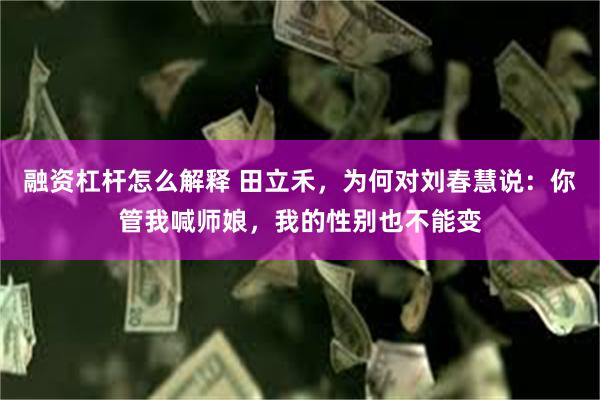 融资杠杆怎么解释 田立禾，为何对刘春慧说：你管我喊师娘，我的性别也不能变