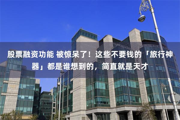 股票融资功能 被惊呆了！这些不要钱的「旅行神器」都是谁想到的，简直就是天才