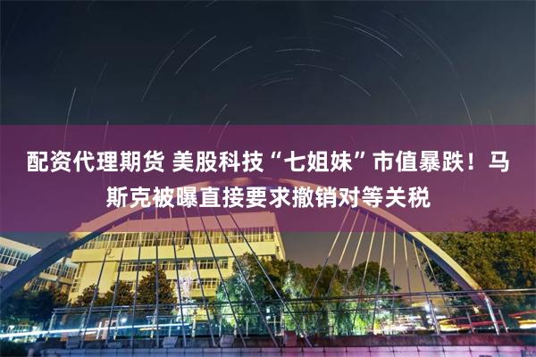 配资代理期货 美股科技“七姐妹”市值暴跌！马斯克被曝直接要求撤销对等关税
