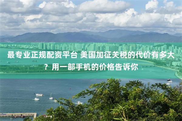 最专业正规配资平台 美国加征关税的代价有多大？用一部手机的价格告诉你