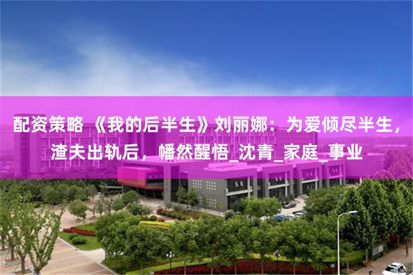   配资策略 《我的后半生》刘丽娜：为爱倾尽半生，渣夫出轨后，幡然醒悟_沈青_家庭_事业