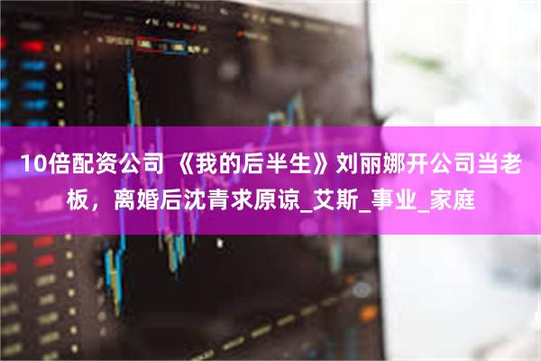   10倍配资公司 《我的后半生》刘丽娜开公司当老板，离婚后沈青求原谅_艾斯_事业_家庭