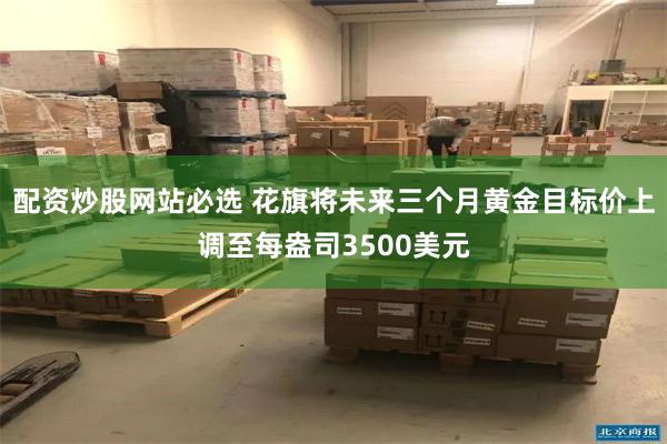 配资炒股网站必选 花旗将未来三个月黄金目标价上调至每盎司3500美元