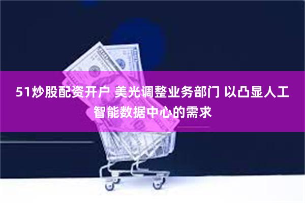   51炒股配资开户 美光调整业务部门 以凸显人工智能数据中心的需求