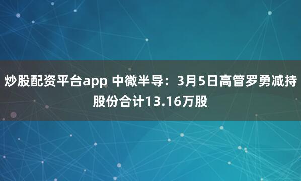炒股配资平台app 中微半导：3月5日高管罗勇减持股份合计13.16万股