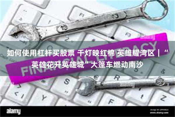 如何使用杠杆买股票 千灯映红棉 英雄耀湾区｜“英雄花开英雄城”大篷车燃动南沙