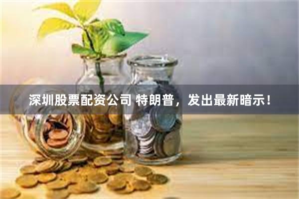 深圳股票配资公司 特朗普，发出最新暗示！