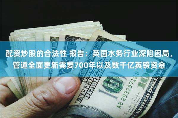 配资炒股的合法性 报告：英国水务行业深陷困局，管道全面更新需要700年以及数千亿英镑资金