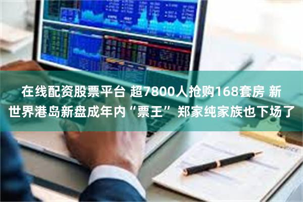 在线配资股票平台 超7800人抢购168套房 新世界港岛新盘成年内“票王” 郑家纯家族也下场了