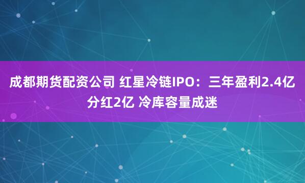 成都期货配资公司 红星冷链IPO：三年盈利2.4亿分红2亿 冷库容量成迷