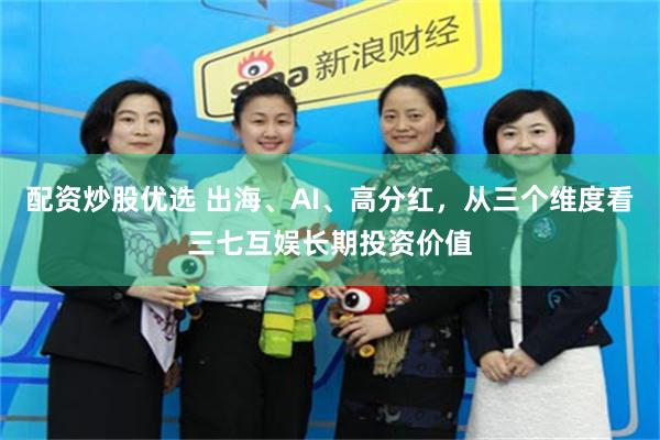   配资炒股优选 出海、AI、高分红，从三个维度看三七互娱长期投资价值
