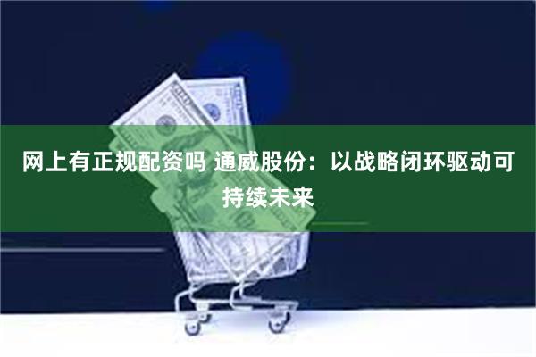 网上有正规配资吗 通威股份：以战略闭环驱动可持续未来