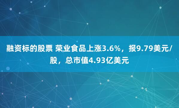 融资标的股票 荣业食品上涨3.6%，报9.79美元/股，总市值4.93亿美元