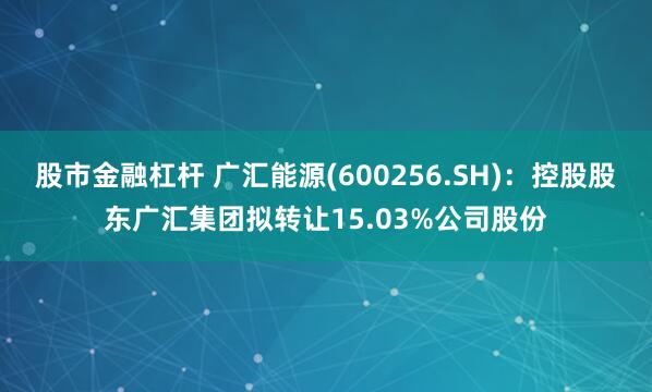 股市金融杠杆 广汇能源(600256.SH)：控股股东广汇集团拟转让15.03%公司股份