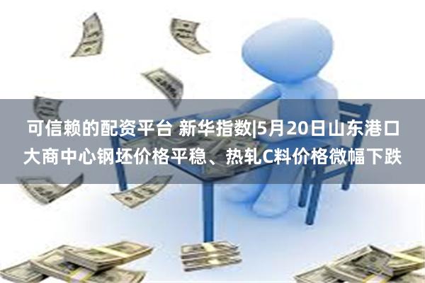 可信赖的配资平台 新华指数|5月20日山东港口大商中心钢坯价格平稳、热轧C料价格微幅下跌