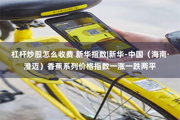 杠杆炒股怎么收费 新华指数|新华-中国（海南·澄迈）香蕉系列价格指数一涨一跌两平