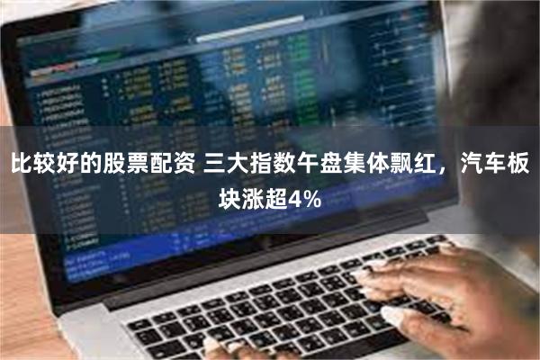 比较好的股票配资 三大指数午盘集体飘红，汽车板块涨超4%