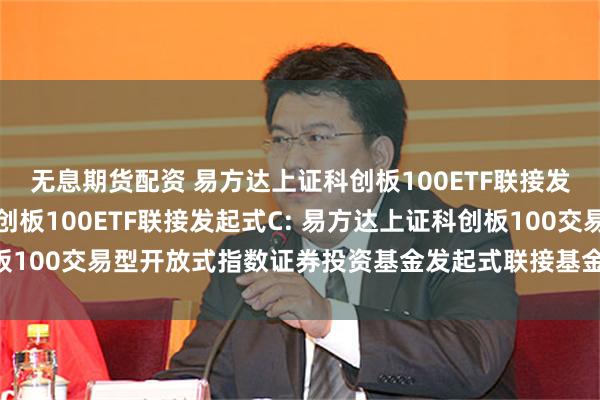 无息期货配资 易方达上证科创板100ETF联接发起式A,易方达上证科创板100ETF联接发起式C: 易方达上证科创板100交易型开放式指数证券投资基金发起式联接基金更新的招募说明书