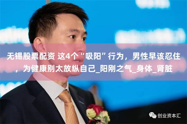 无锡股票配资 这4个“吸阳”行为，男性早该忍住，为健康别太放纵自己_阳刚之气_身体_肾脏