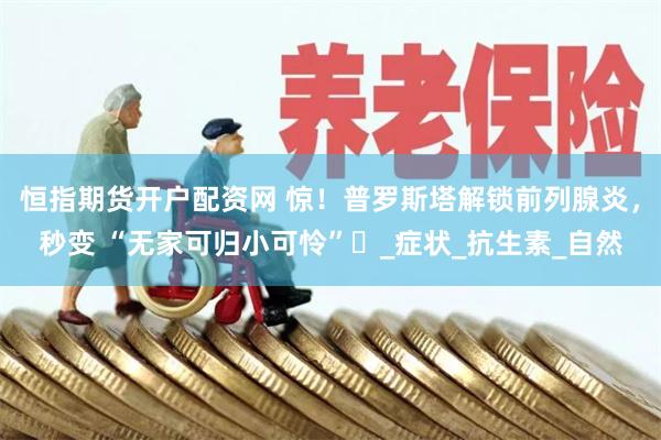 恒指期货开户配资网 惊！普罗斯塔解锁前列腺炎，秒变 “无家可归小可怜”​_症状_抗生素_自然