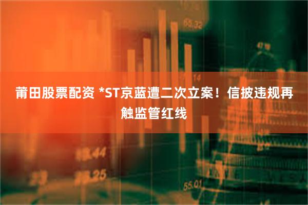   莆田股票配资 *ST京蓝遭二次立案！信披违规再触监管红线