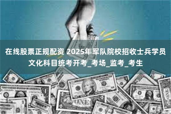 在线股票正规配资 2025年军队院校招收士兵学员文化科目统考开考_考场_监考_考生