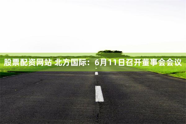 股票配资网站 北方国际：6月11日召开董事会会议