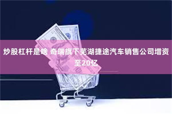 炒股杠杆是啥 奇瑞旗下芜湖捷途汽车销售公司增资至20亿