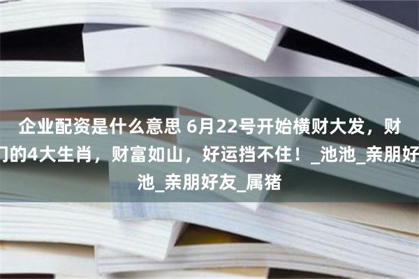 企业配资是什么意思 6月22号开始横财大发，财神爷临门的4大生肖，财富如山，好运挡不住！_池池_亲朋好友_属猪