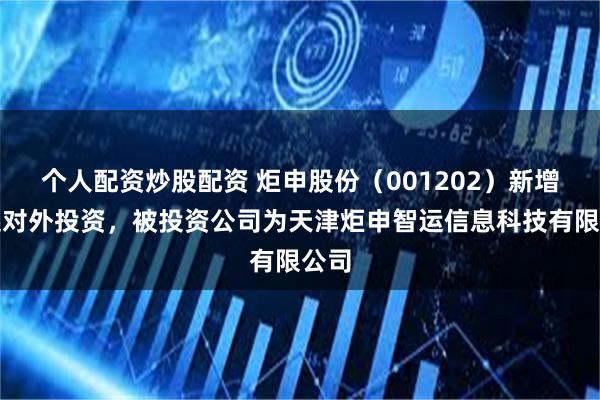 个人配资炒股配资 炬申股份（001202）新增一起对外投资，被投资公司为天津炬申智运信息科技有限公司