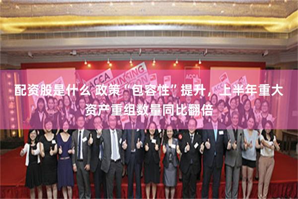 配资股是什么 政策“包容性”提升，上半年重大资产重组数量同比翻倍