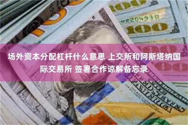 场外资本分配杠杆什么意思 上交所和阿斯塔纳国际交易所 签署合作谅解备忘录