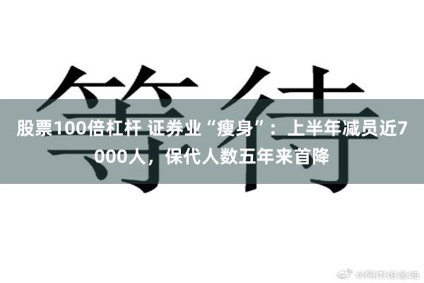 股票100倍杠杆 证券业“瘦身”：上半年减员近7000人，保代人数五年来首降