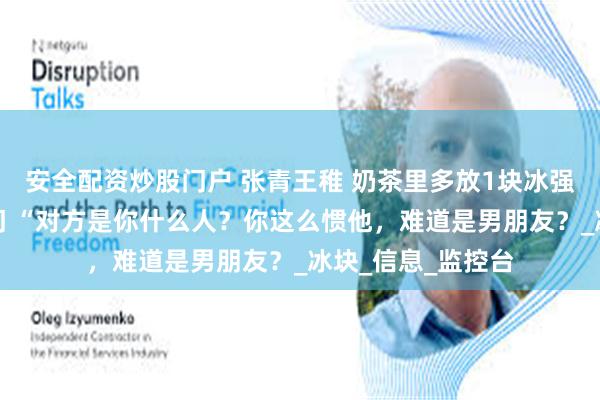 安全配资炒股门户 张青王稚 奶茶里多放1块冰强迫症患者吊死店门 “对方是你什么人？你这么惯他，难道是男朋友？_冰块_信息_监控台
