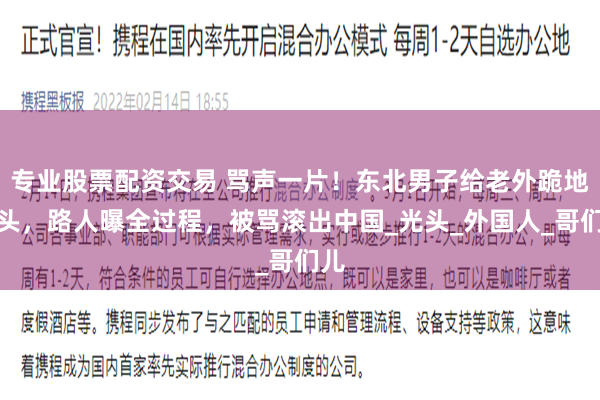 专业股票配资交易 骂声一片！东北男子给老外跪地磕头，路人曝全过程，被骂滚出中国_光头_外国人_哥们儿