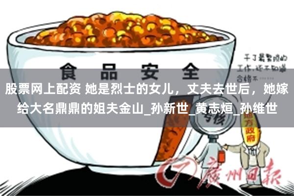 股票网上配资 她是烈士的女儿，丈夫去世后，她嫁给大名鼎鼎的姐夫金山_孙新世_黄志烜_孙维世