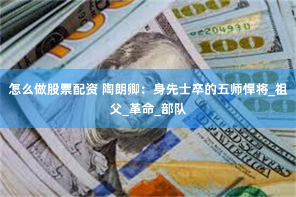 怎么做股票配资 陶朗卿：身先士卒的五师悍将_祖父_革命_部队