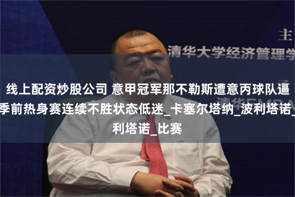 线上配资炒股公司 意甲冠军那不勒斯遭意丙球队逼平，季前热身赛连续不胜状态低迷_卡塞尔塔纳_波利塔诺_比赛