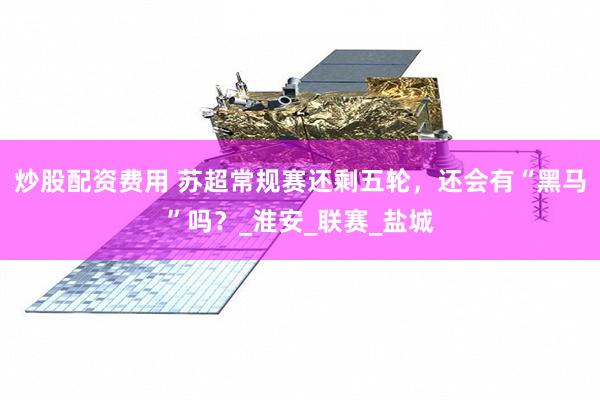 炒股配资费用 苏超常规赛还剩五轮，还会有“黑马”吗？_淮安_联赛_盐城