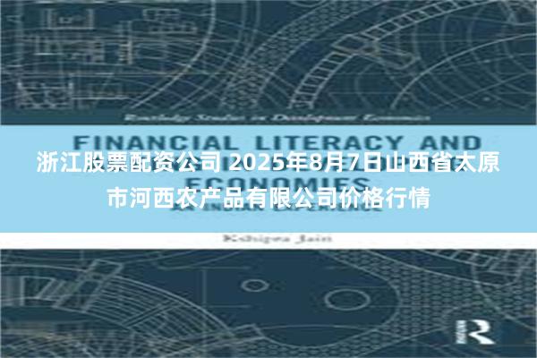 浙江股票配资公司 2025年8月7日山西省太原市河西农产品有限公司价格行情