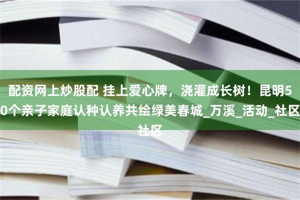 配资网上炒股配 挂上爱心牌，浇灌成长树！昆明50个亲子家庭认种认养共绘绿美春城_万溪_活动_社区