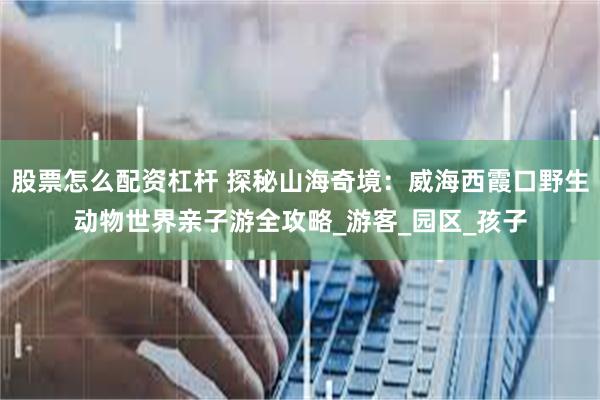 股票怎么配资杠杆 探秘山海奇境：威海西霞口野生动物世界亲子游全攻略_游客_园区_孩子