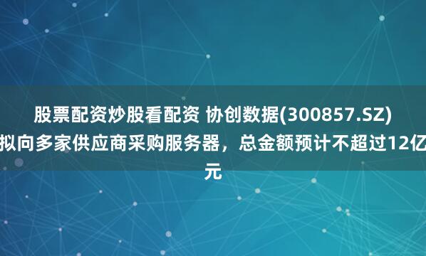 股票配资炒股看配资 协创数据(300857.SZ)：拟向多家供应商采购服务器，总金额预计不超过12亿元